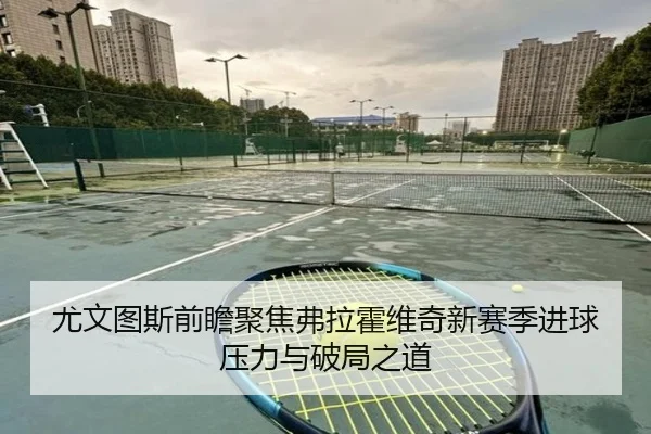 尤文图斯前瞻聚焦弗拉霍维奇新赛季进球压力与破局之道