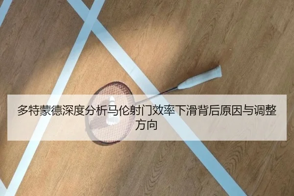 多特蒙德深度分析马伦射门效率下滑背后原因与调整方向