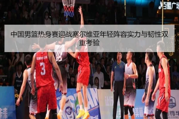 中国男篮热身赛迎战塞尔维亚年轻阵容实力与韧性双重考验